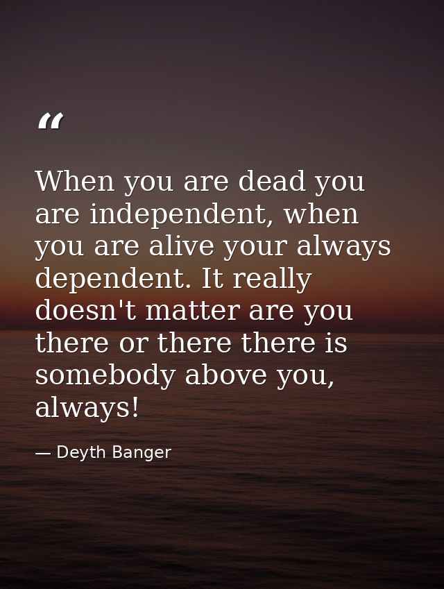 When you are dead you are independent, when you are alive your always dependent. It really doesn't matter are you there  — Deyth Banger
