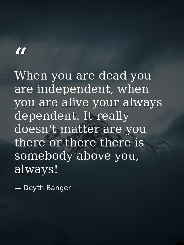 When you are dead you are independent, when you are alive your always dependent. It really doesn't matter are you there  — Deyth Banger