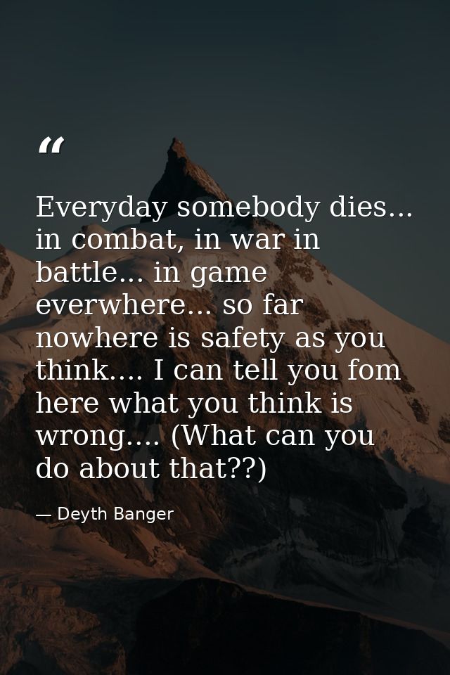 Everyday somebody dies... in combat, in war in battle... in game everwhere... so far nowhere is safety as you think....  — Deyth Banger