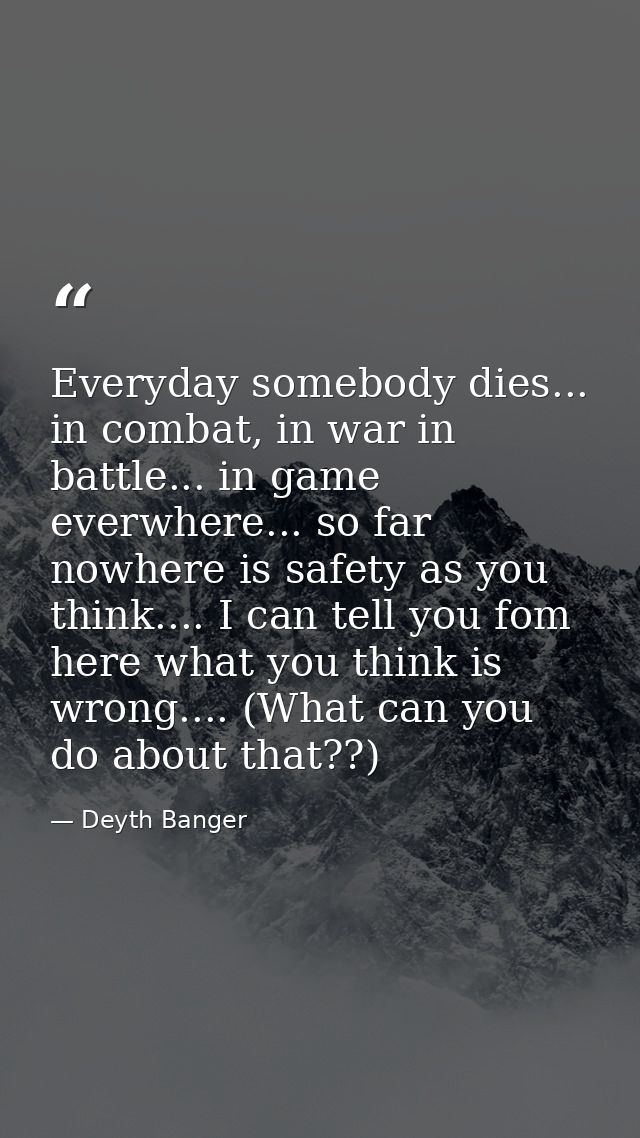 Everyday somebody dies... in combat, in war in battle... in game everwhere... so far nowhere is safety as you think....  — Deyth Banger