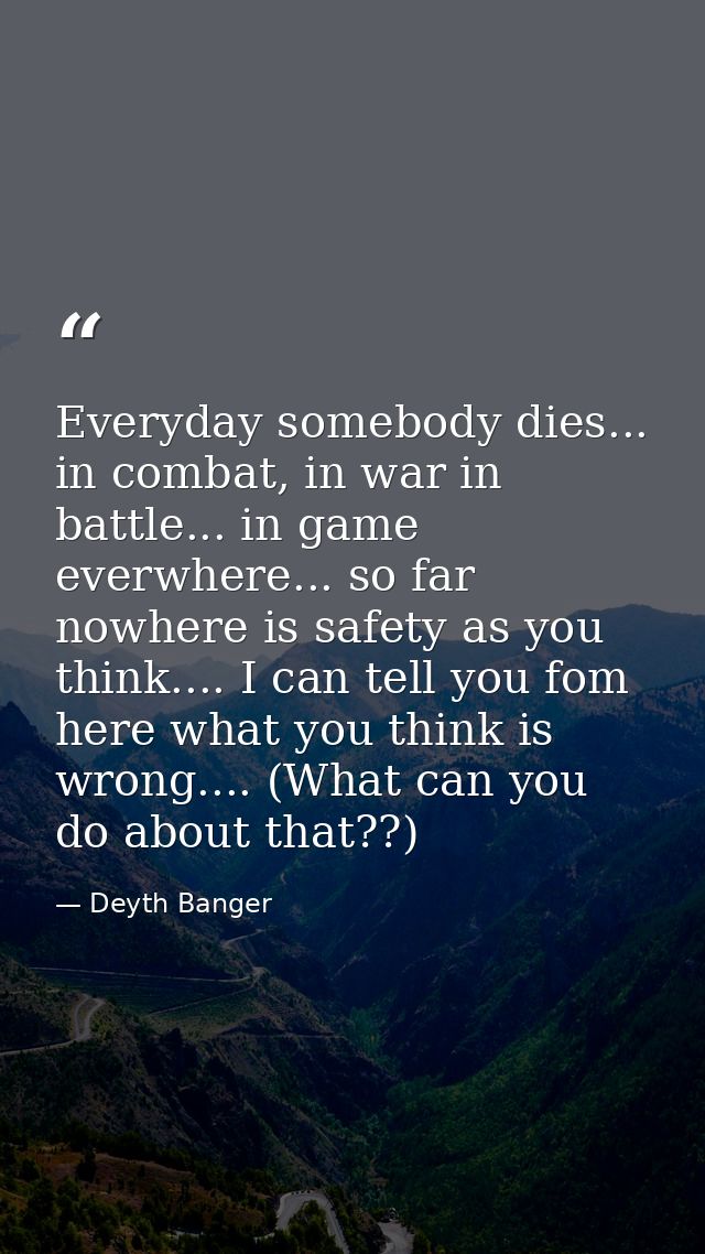 Everyday somebody dies... in combat, in war in battle... in game everwhere... so far nowhere is safety as you think....  — Deyth Banger