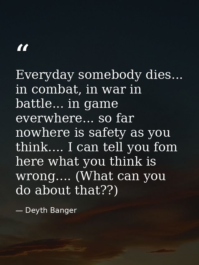 Everyday somebody dies... in combat, in war in battle... in game everwhere... so far nowhere is safety as you think....  — Deyth Banger