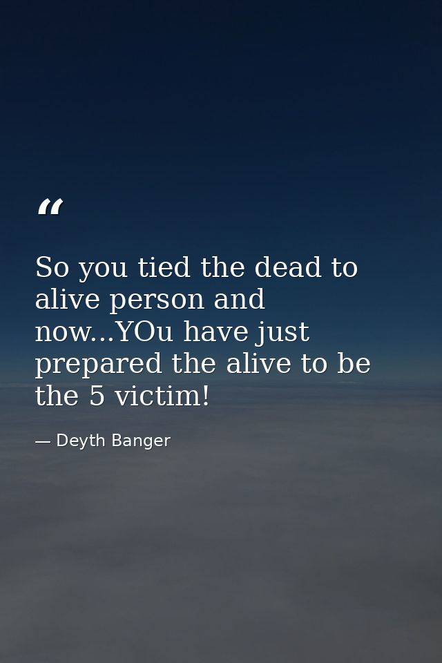 So you tied the dead to alive person and now...YOu have just prepared the alive to be the 5 victim! — Deyth Banger