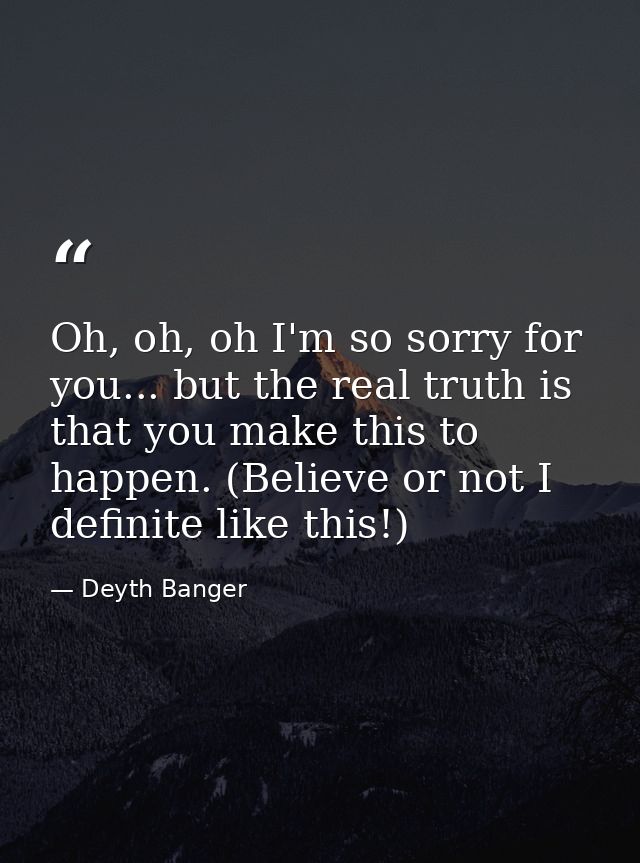 Oh, oh, oh I'm so sorry for you... but the real truth is that you make this to happen. (Believe or not I definite like t — Deyth Banger