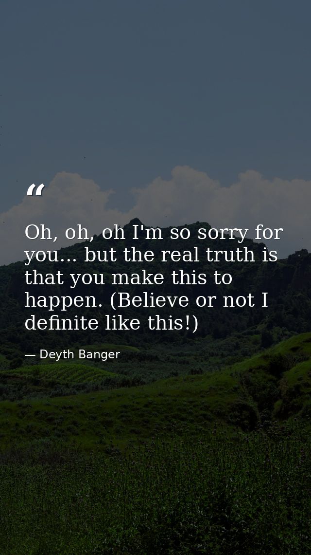 Oh, oh, oh I'm so sorry for you... but the real truth is that you make this to happen. (Believe or not I definite like t — Deyth Banger