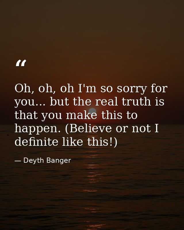 Oh, oh, oh I'm so sorry for you... but the real truth is that you make this to happen. (Believe or not I definite like t — Deyth Banger