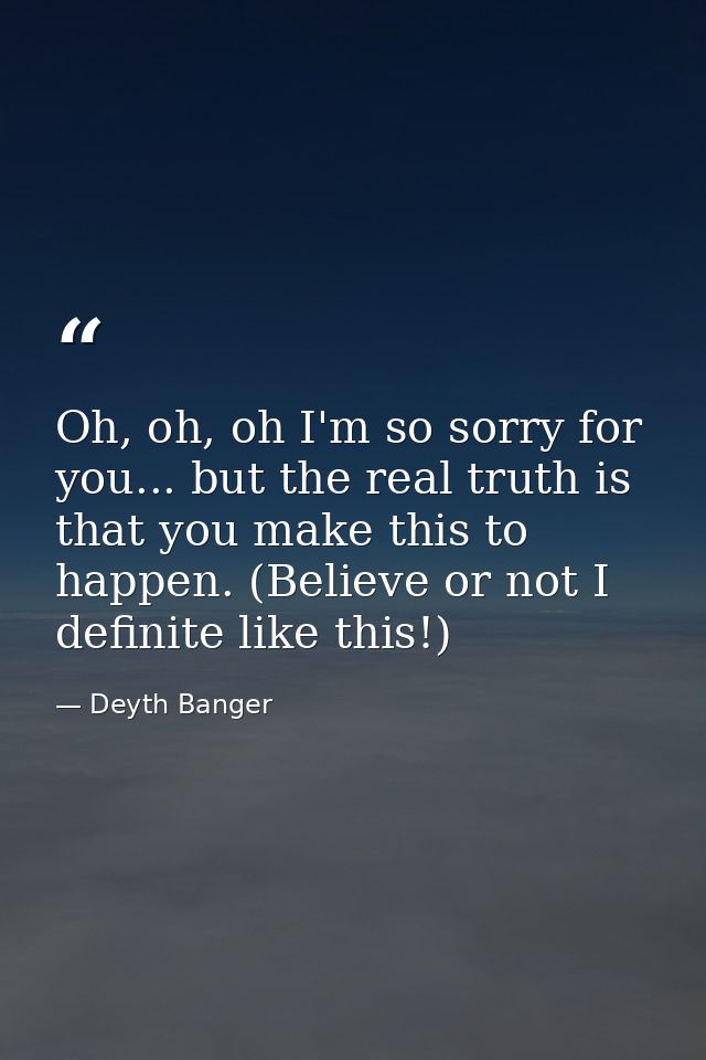 Oh, oh, oh I'm so sorry for you... but the real truth is that you make this to happen. (Believe or not I definite like t — Deyth Banger