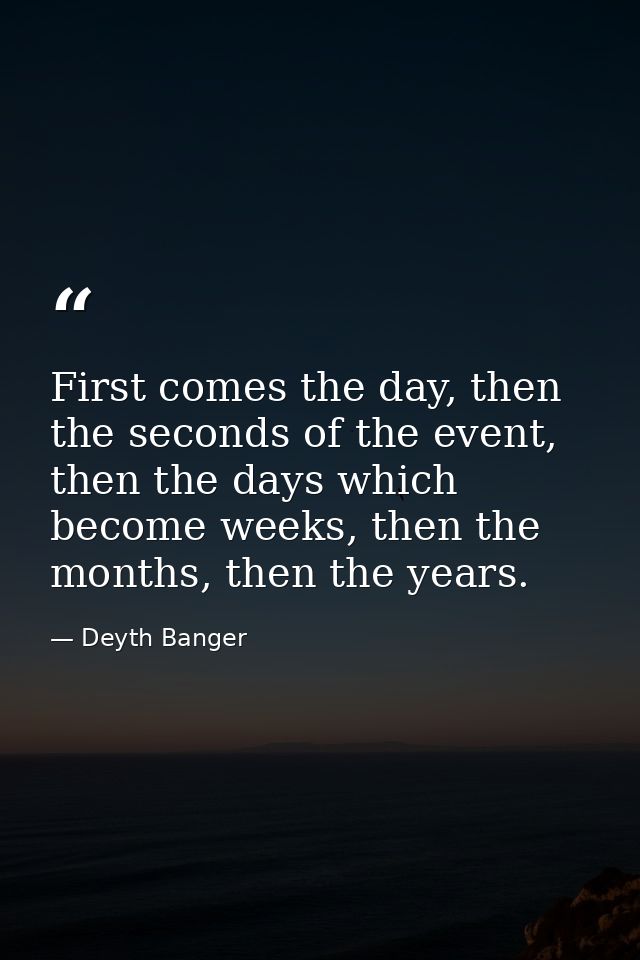 First comes the day, then the seconds of the event, then the days which become weeks, then the months, then the years. — Deyth Banger