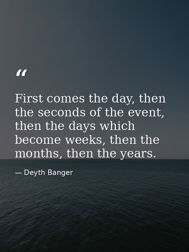 First comes the day, then the seconds of the event, then the days which become weeks, then the months, then the years. — Deyth Banger