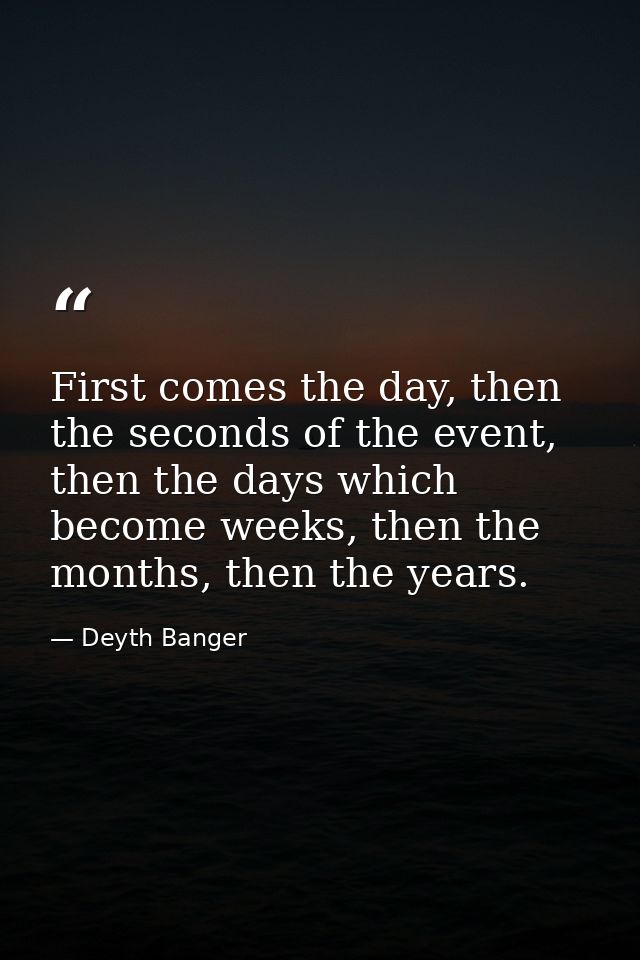 First comes the day, then the seconds of the event, then the days which become weeks, then the months, then the years. — Deyth Banger
