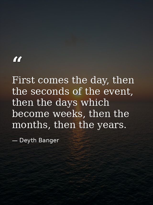 First comes the day, then the seconds of the event, then the days which become weeks, then the months, then the years. — Deyth Banger