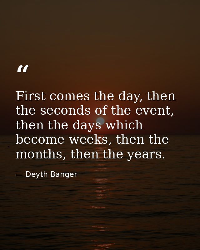 First comes the day, then the seconds of the event, then the days which become weeks, then the months, then the years. — Deyth Banger