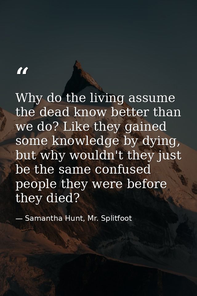 Why do the living assume the dead know better than we do? Like they gained some knowledge by dying, but why wouldn't the — Samantha Hunt, Mr. Splitfoot