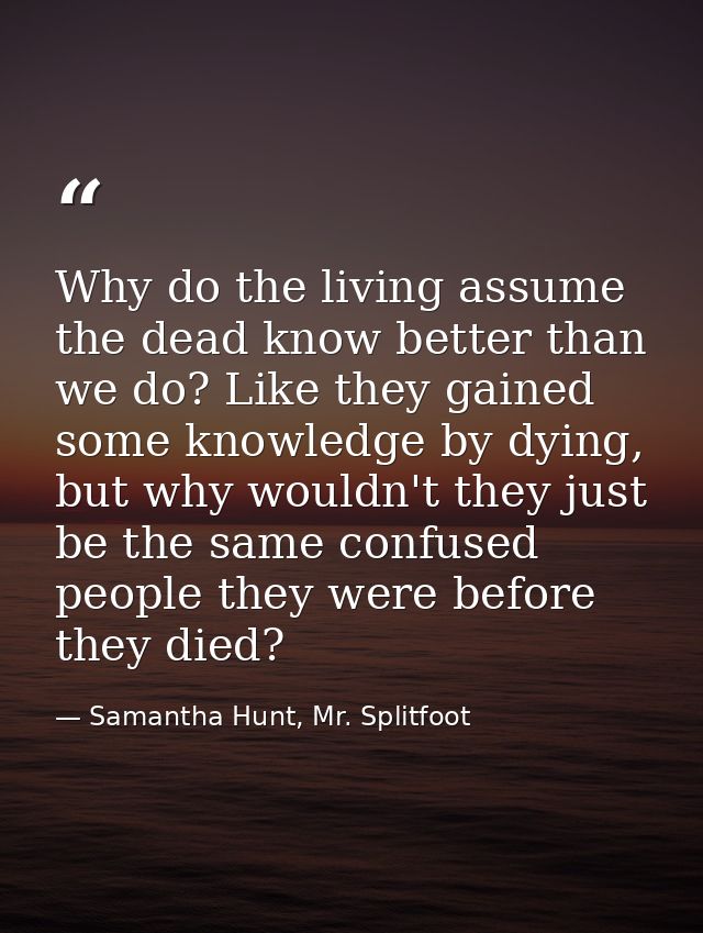 Why do the living assume the dead know better than we do? Like they gained some knowledge by dying, but why wouldn't the — Samantha Hunt, Mr. Splitfoot