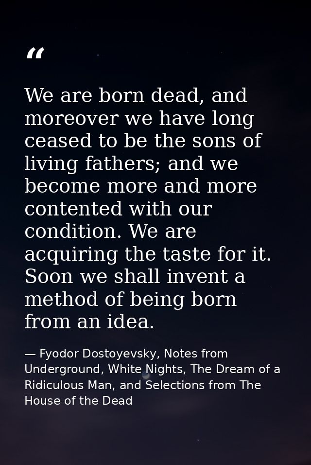 We are born dead, and moreover we have long ceased to be the sons of living fathers; and we become more and more content — Fyodor Dostoyevsky, Notes from Underground, White Nights, The Dream of a Ridiculous Man, and Selections from The House of the Dead
