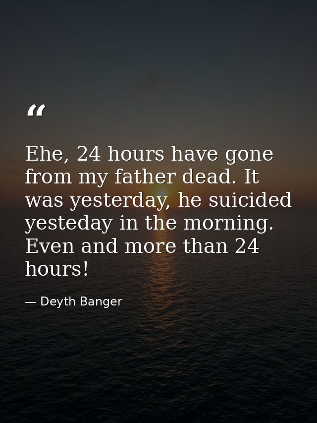 Ehe, 24 hours have gone from my father dead. It was yesterday, he suicided yesteday in the morning. Even and more than 2 — Deyth Banger