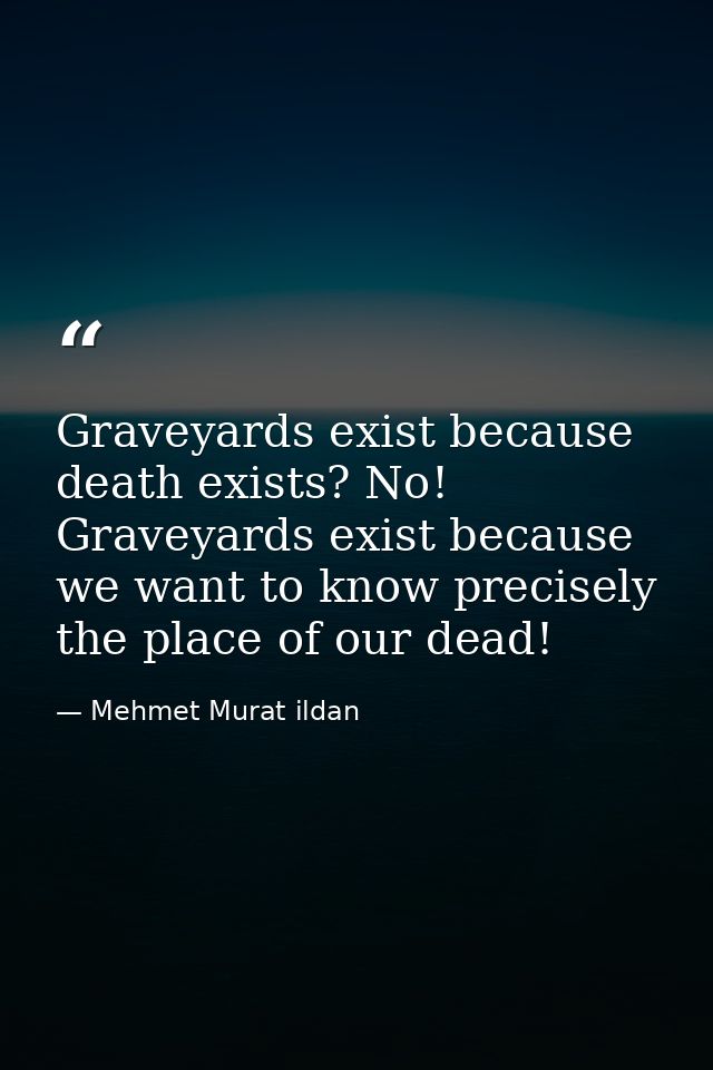 Graveyards exist because death exists? No! Graveyards exist because we want to know precisely the place of our dead! — Mehmet Murat ildan