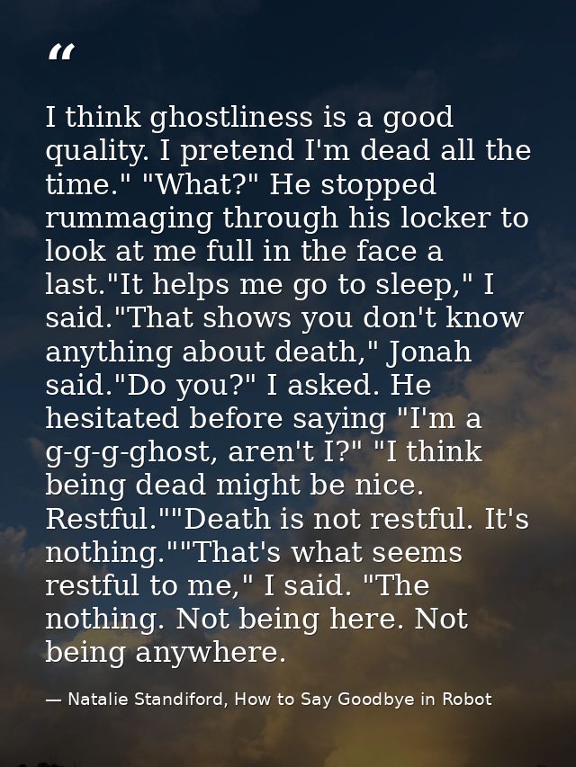 I think ghostliness is a good quality. I pretend I'm dead all the time." "What?" He stopped rummaging through his locker — Natalie Standiford, How to Say Goodbye in Robot