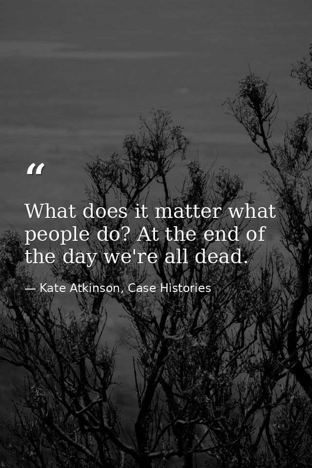 What does it matter what people do? At the end of the day we're all dead. — Kate Atkinson, Case Histories