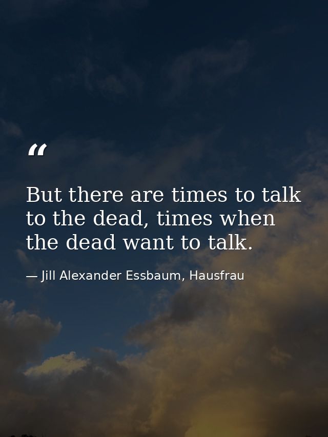 But there are times to talk to the dead, times when the dead want to talk. — Jill Alexander Essbaum, Hausfrau