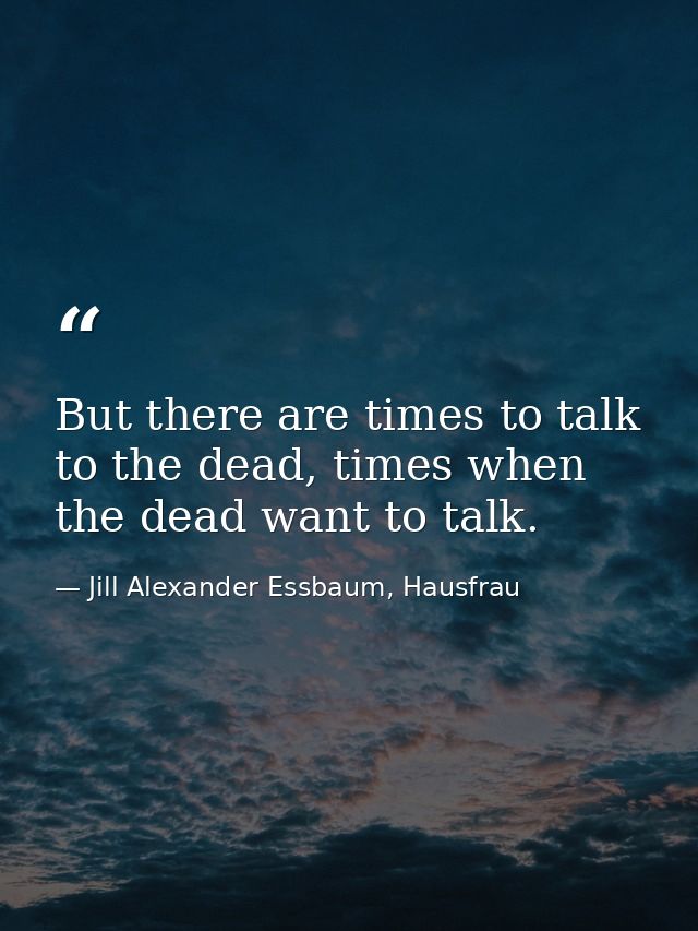But there are times to talk to the dead, times when the dead want to talk. — Jill Alexander Essbaum, Hausfrau