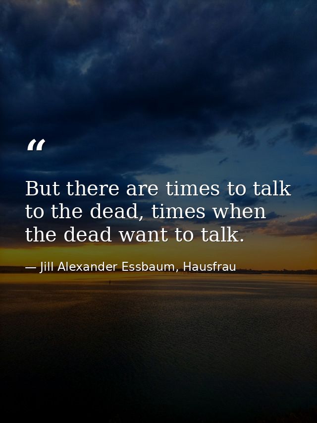 But there are times to talk to the dead, times when the dead want to talk. — Jill Alexander Essbaum, Hausfrau