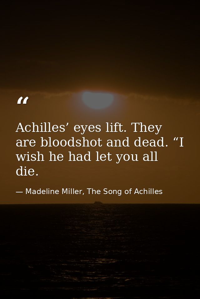 Achilles’ eyes lift. They are bloodshot and dead. “I wish he had let you all die. — Madeline Miller, The Song of Achilles