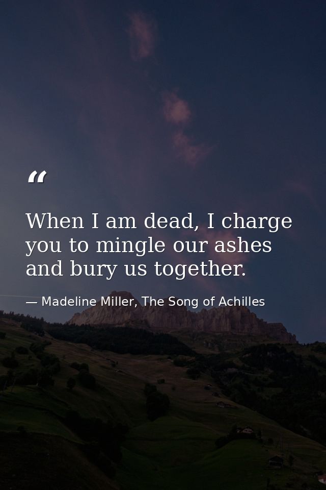 When I am dead, I charge you to mingle our ashes and bury us together. — Madeline Miller, The Song of Achilles