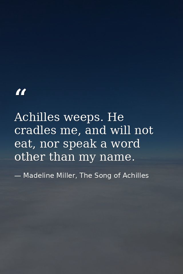 Achilles weeps. He cradles me, and will not eat, nor speak a word other than my name. — Madeline Miller, The Song of Achilles