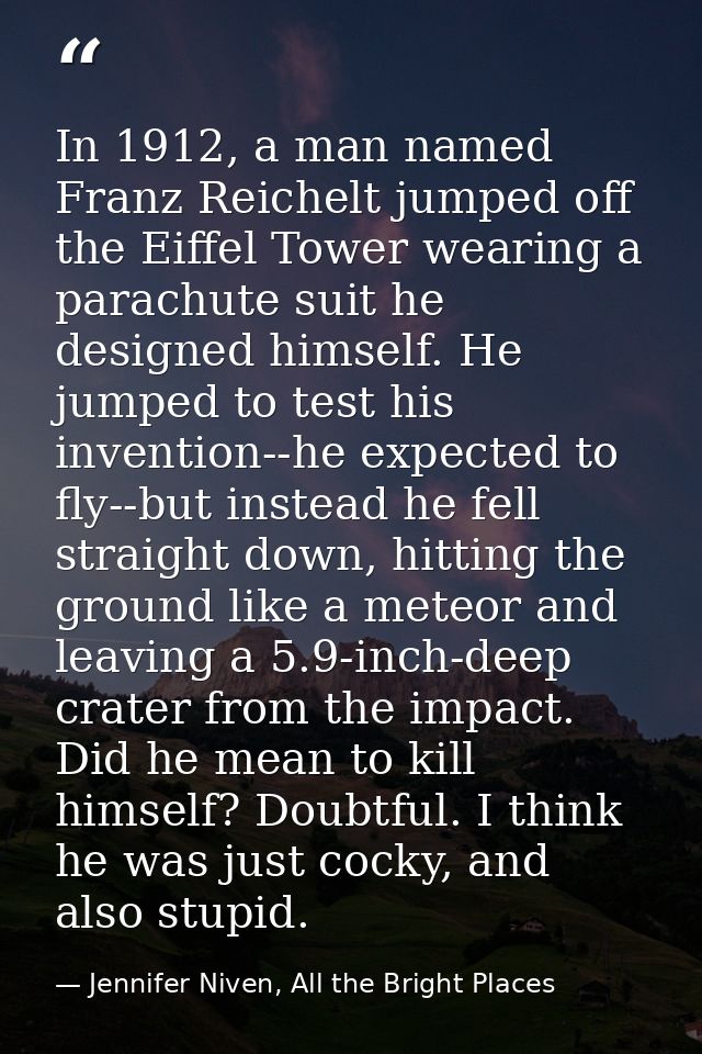 In 1912, a man named Franz Reichelt jumped off the Eiffel Tower wearing a parachute suit he designed himself. He jumped  — Jennifer Niven, All the Bright Places