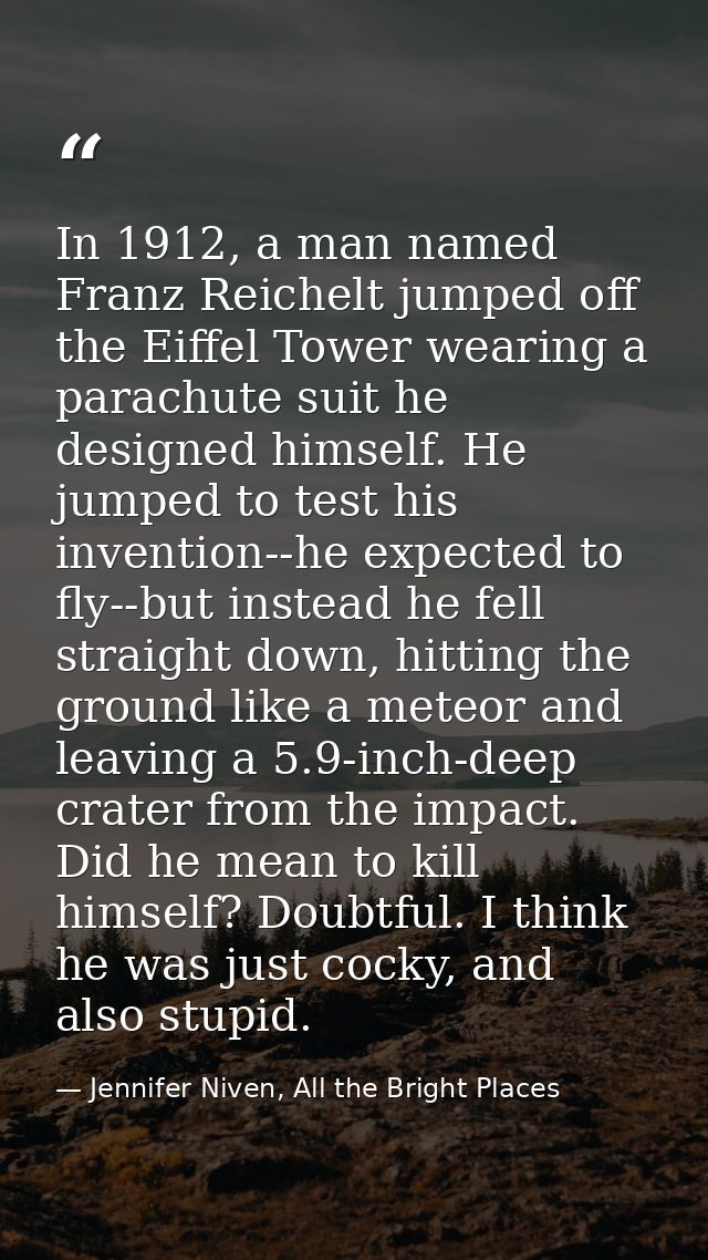 In 1912, a man named Franz Reichelt jumped off the Eiffel Tower wearing a parachute suit he designed himself. He jumped  — Jennifer Niven, All the Bright Places