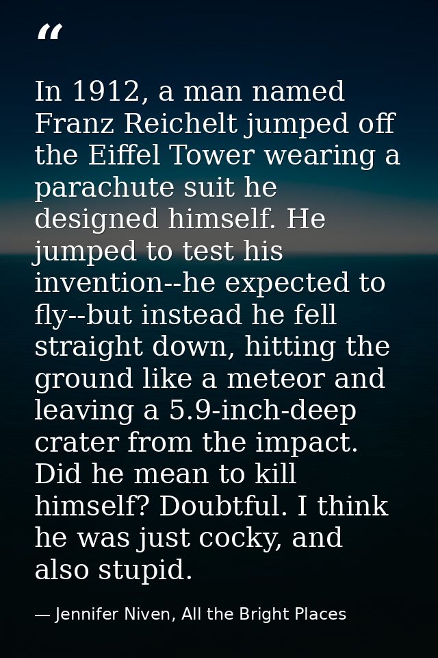 In 1912, a man named Franz Reichelt jumped off the Eiffel Tower wearing a parachute suit he designed himself. He jumped  — Jennifer Niven, All the Bright Places