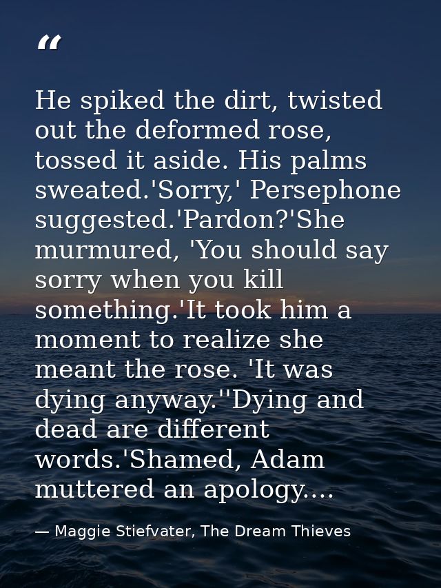 He spiked the dirt, twisted out the deformed rose, tossed it aside. His palms sweated.'Sorry,' Persephone suggested.'Par — Maggie Stiefvater, The Dream Thieves