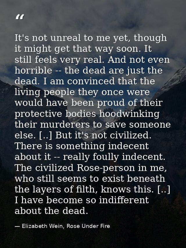It's not unreal to me yet, though it might get that way soon. It still feels very real. And not even horrible -- the dea — Elizabeth Wein, Rose Under Fire