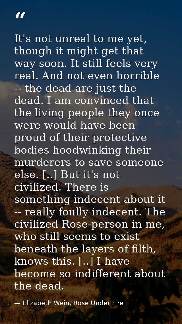 It's not unreal to me yet, though it might get that way soon. It still feels very real. And not even horrible -- the dea — Elizabeth Wein, Rose Under Fire