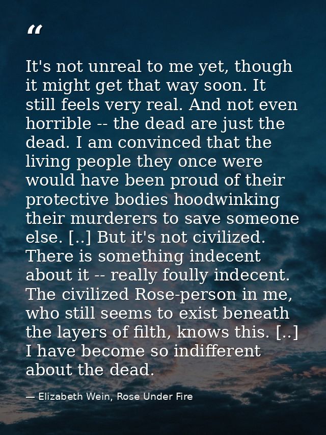 It's not unreal to me yet, though it might get that way soon. It still feels very real. And not even horrible -- the dea — Elizabeth Wein, Rose Under Fire