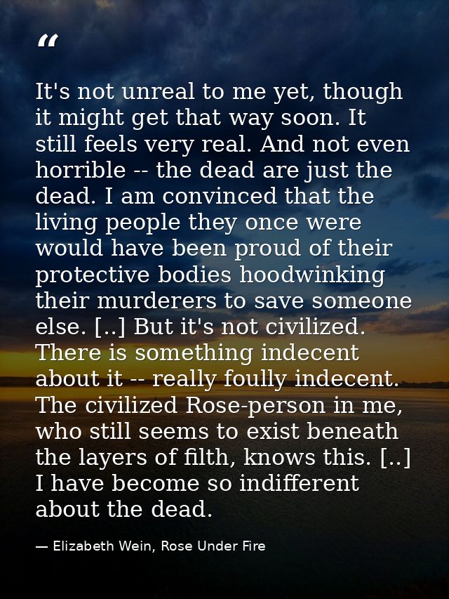 It's not unreal to me yet, though it might get that way soon. It still feels very real. And not even horrible -- the dea — Elizabeth Wein, Rose Under Fire