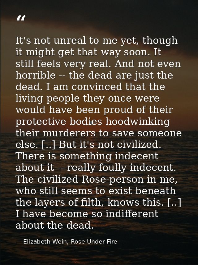 It's not unreal to me yet, though it might get that way soon. It still feels very real. And not even horrible -- the dea — Elizabeth Wein, Rose Under Fire
