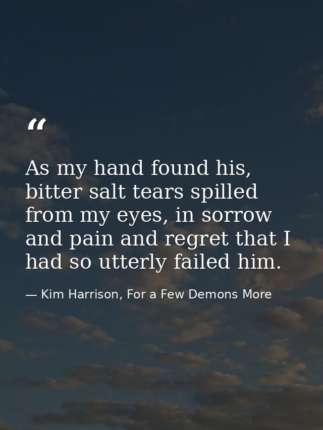 As my hand found his, bitter salt tears spilled from my eyes, in sorrow and pain and regret that I had so utterly failed — Kim Harrison, For a Few Demons More