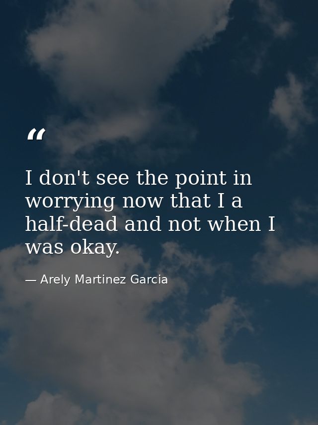I don't see the point in worrying now that I a half-dead and not when I was okay. — Arely Martinez Garcia