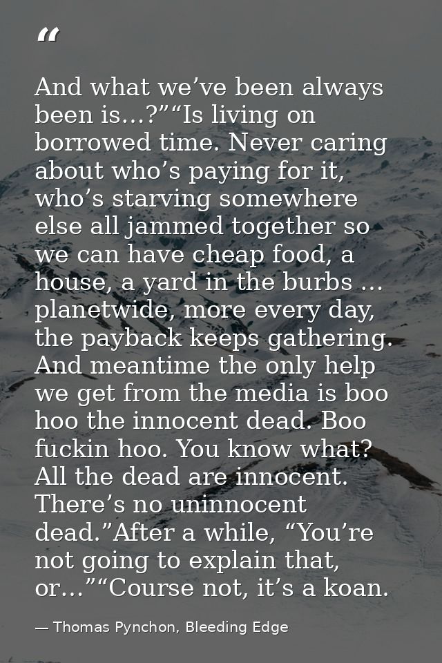 And what we’ve been always been is…?”“Is living on borrowed time. Never caring about who’s paying for it, who’s starving — Thomas Pynchon, Bleeding Edge