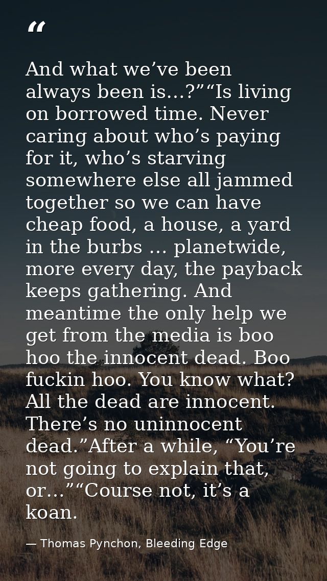 And what we’ve been always been is…?”“Is living on borrowed time. Never caring about who’s paying for it, who’s starving — Thomas Pynchon, Bleeding Edge