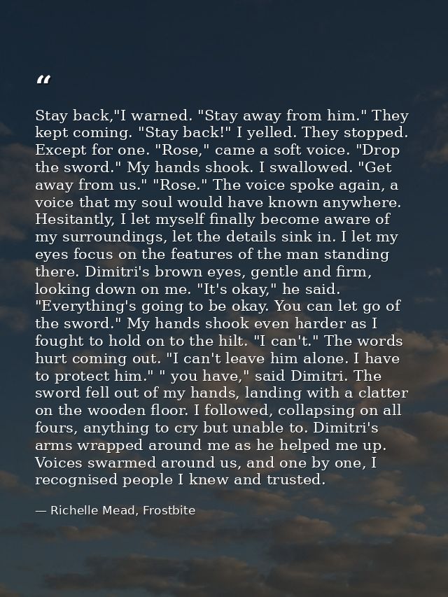Stay back,"I warned. "Stay away from him." They kept coming. "Stay back!" I yelled. They stopped. Except for one. "Rose, — Richelle Mead, Frostbite