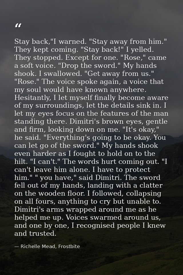 Stay back,"I warned. "Stay away from him." They kept coming. "Stay back!" I yelled. They stopped. Except for one. "Rose, — Richelle Mead, Frostbite