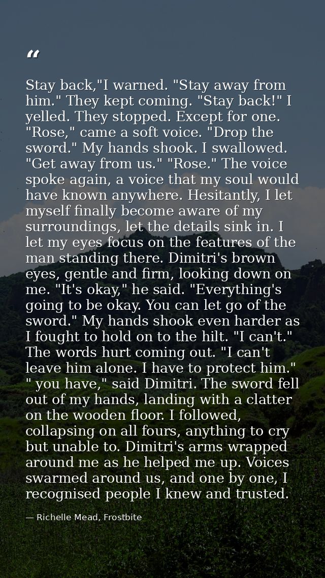 Stay back,"I warned. "Stay away from him." They kept coming. "Stay back!" I yelled. They stopped. Except for one. "Rose, — Richelle Mead, Frostbite