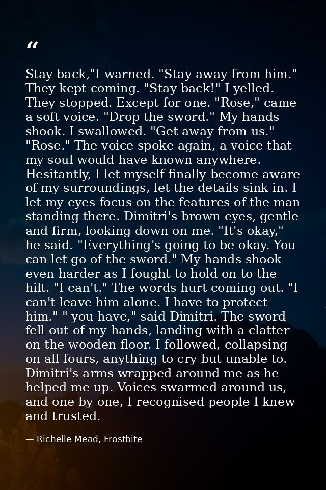 Stay back,"I warned. "Stay away from him." They kept coming. "Stay back!" I yelled. They stopped. Except for one. "Rose, — Richelle Mead, Frostbite