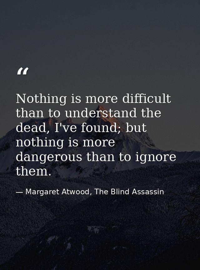 Nothing is more difficult than to understand the dead, I've found; but nothing is more dangerous than to ignore them. — Margaret Atwood, The Blind Assassin