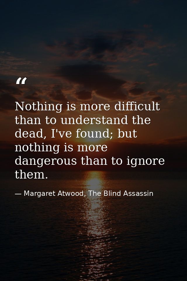 Nothing is more difficult than to understand the dead, I've found; but nothing is more dangerous than to ignore them. — Margaret Atwood, The Blind Assassin