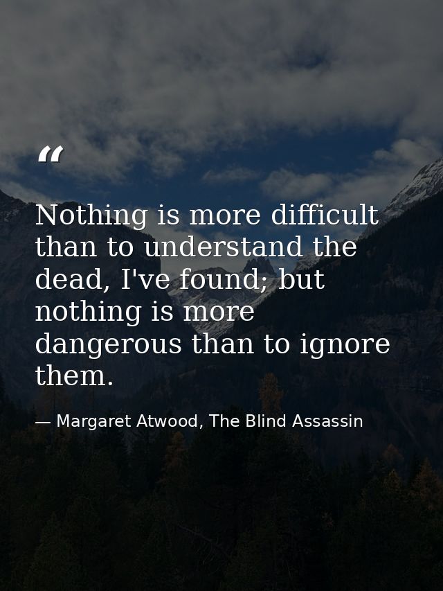 Nothing is more difficult than to understand the dead, I've found; but nothing is more dangerous than to ignore them. — Margaret Atwood, The Blind Assassin