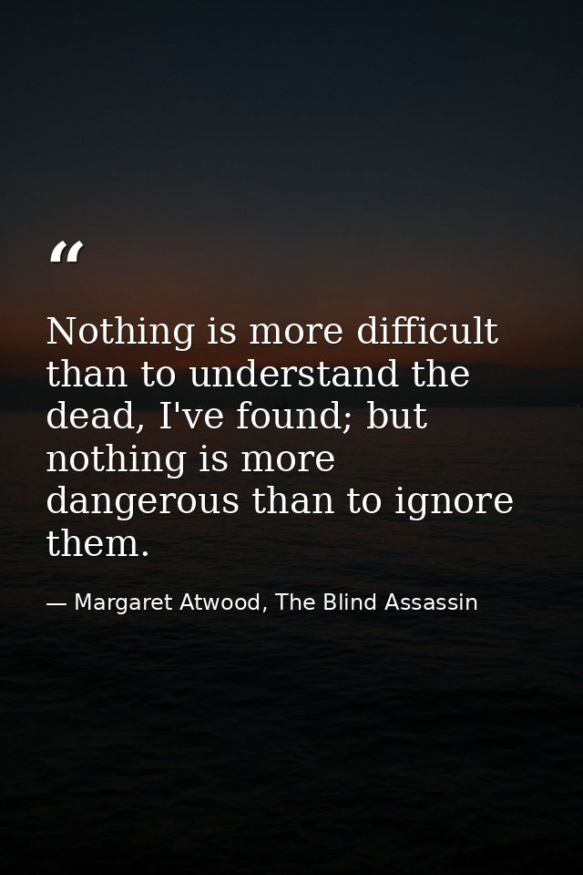 Nothing is more difficult than to understand the dead, I've found; but nothing is more dangerous than to ignore them. — Margaret Atwood, The Blind Assassin